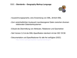 - Auszeichnungssprache, eine Anwendung von XML, ähnlich KML - Zum vereinheitlichten Austausch raumbezogener Daten zwischen diversen relationalen Datenbanksystemen - Erlaubt die Übermittlung von Attributen, Relationen und Geometrien - Seit Version 3.2 ist die GML-Spezifikation identisch mit der ISO 19136 - Dokumentation und Spezifikationen für alle frei verfügbar (OGC) http://www.opengeospatial.org/standards/gml OGC –  Standards – Geography Markup Language 