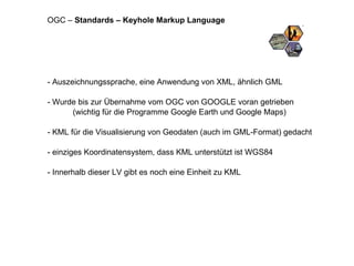 - Auszeichnungssprache, eine Anwendung von XML, ähnlich GML - Wurde bis zur Übernahme vom OGC von GOOGLE voran getrieben  (wichtig für die Programme Google Earth und Google Maps) - KML für die Visualisierung von Geodaten (auch im GML-Format) gedacht  - einziges Koordinatensystem, dass KML unterstützt ist WGS84 - Innerhalb dieser LV gibt es noch eine Einheit zu KML OGC –  Standards – Keyhole Markup Language 