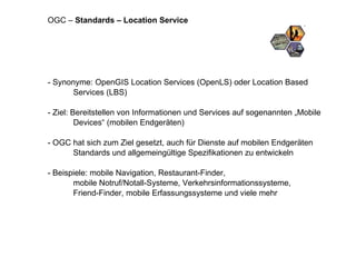 - Synonyme: OpenGIS Location Services (OpenLS) oder Location Based Services (LBS) - Ziel: Bereitstellen von Informationen und Services auf sogenannten „Mobile Devices“ (mobilen Endgeräten) - OGC hat sich zum Ziel gesetzt, auch für Dienste auf mobilen Endgeräten Standards und allgemeingültige Spezifikationen zu entwickeln - Beispiele: mobile Navigation, Restaurant-Finder,  mobile Notruf/Notall-Systeme, Verkehrsinformationssysteme,  Friend-Finder, mobile Erfassungssysteme und viele mehr OGC –  Standards – Location Service 