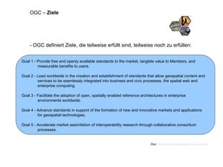- OGC definiert Ziele, die teilweise erfüllt sind, teilweise noch zu erfüllen: Zitat:  http://www.opengeospatial.org/ogc/vision   OGC –  Ziele Goal 1 - Provide free and openly available standards to the market, tangible value to Members, and measurable benefits to users. Goal 2 - Lead worldwide in the creation and establishment of standards that allow geospatial content and services to be seamlessly integrated into business and civic processes, the spatial web and enterprise computing.  Goal 3 - Facilitate the adoption of open, spatially enabled reference architectures in enterprise environments worldwide.  Goal 4 - Advance standards in support of the formation of new and innovative markets and applications for geospatial technologies.  Goal 5 - Accelerate market assimilation of interoperability research through collaborative consortium processes. 