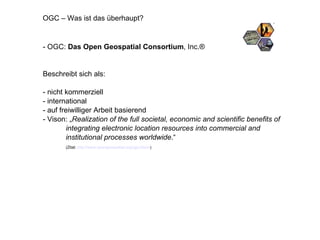OGC – Was ist das überhaupt? - OGC:  Das Open Geospatial Consortium , Inc.® Beschreibt sich als: - nicht kommerziell - international - auf freiwilliger Arbeit basierend - Vison: „ Realization of the full societal, economic and scientific benefits of integrating electronic location resources into commercial and  institutional processes worldwide .“  (Zitat:  http://www.opengeospatial.org/ogc/vision )  