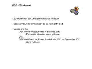 - Zum Erreichen der Ziele gibt es diverse Initiativen - Sogenannte „Active Initiatives“, da sie noch aktiv sind - wichtig sind die OGC Web Services, Phase 7- bis Mitte 2010 (Endbericht ist online, siehe Notizen) und OGC Web Services, Phase 8 – ab Ende 2010 bis September 2011 (siehe Notizen) OGC –  Was kommt 