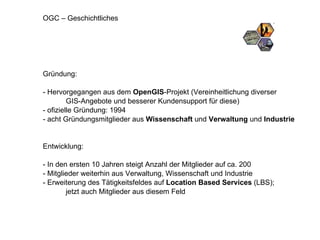 OGC – Geschichtliches Gründung: - Hervorgegangen aus dem  OpenGIS -Projekt (Vereinheitlichung diverser  GIS-Angebote und besserer Kundensupport für diese) - ofizielle Gründung: 1994 - acht Gründungsmitglieder aus  Wissenschaft  und  Verwaltung  und  Industrie Entwicklung: - In den ersten 10 Jahren steigt Anzahl der Mitglieder auf ca. 200 - Mitglieder weiterhin aus Verwaltung, Wissenschaft und Industrie - Erweiterung des Tätigkeitsfeldes auf  Location Based Services  (LBS);  jetzt auch Mitglieder aus diesem Feld 