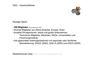 OGC – Geschichtliches Heutiger Stand: -  398 Mitglieder   (Stand September 2010) - Diverse Mitglieder aus (Nord-)Amerika, Europa, Asien  - einzelne Privatpersonen, kleine und große Unternehmen,  Technische Mitglieder, Behörden, NGOs, Universitäten und Forschungsinstitute. - drei gegründete Unterorganisationen mit regionaler oder fachlicher Spezialisierung: OGCE (2000), OGC-A (2003) und OGCII (2004) Weiterführende Infos:  http://www.opengeospatial.org/   