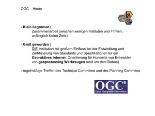 -  Klein begonnen  ( Zusammenarbeit zwischen wenigen Instituten und Firmen,  anfänglich kleine Ziele) -  Groß geworden  ( DIE  Institution mit großem Einfluss bei der Entwicklung und  Zertifizierung von Standards und Spezifikationen für ein  Geo-aktives Internet , Orientierung für Hunderte von Entwickler  von  geoprozessing Werkzeugen  rund um den Globus) - regelmäßige Treffen des Technical Committee und des Planning Commitee OGC – Heute 