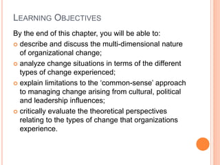 LEARNING OBJECTIVES
By the end of this chapter, you will be able to:
 describe and discuss the multi-dimensional nature
of organizational change;
 analyze change situations in terms of the different
types of change experienced;
 explain limitations to the ‘common-sense’ approach
to managing change arising from cultural, political
and leadership influences;
 critically evaluate the theoretical perspectives
relating to the types of change that organizations
experience.
 