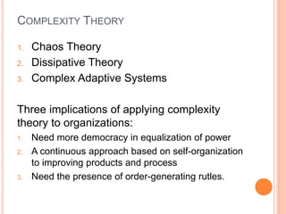 COMPLEXITY THEORY
1. Chaos Theory
2. Dissipative Theory
3. Complex Adaptive Systems
Three implications of applying complexity
theory to organizations:
1. Need more democracy in equalization of power
2. A continuous approach based on self-organization
to improving products and process
3. Need the presence of order-generating rutles.
 
