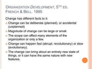ORGANIZATION DEVELOPMENT, 5TH ED.
FRENCH & BELL, 1995
Change has different facts to it:
 Change can be deliberate (planned), or accidental
(unplanned)
 Magnitude of change can be large or small.
 The scope can affect many elements of the
organization or only a few.
 Change can happen fast (abrupt, revolutionary) or slow
(evolutionary).
 The change can bring about an entirely new state of
things, or it can have the same nature with new
features.
 