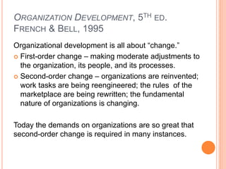 ORGANIZATION DEVELOPMENT, 5TH ED.
FRENCH & BELL, 1995
Organizational development is all about “change.”
 First-order change – making moderate adjustments to
the organization, its people, and its processes.
 Second-order change – organizations are reinvented;
work tasks are being reengineered; the rules of the
marketplace are being rewritten; the fundamental
nature of organizations is changing.
Today the demands on organizations are so great that
second-order change is required in many instances.
 