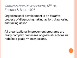 ORGANIZATION DEVELOPMENT, 5TH ED.
FRENCH & BELL, 1995
Organizational development is an iterative
process of diagnosing, taking action, diagnosing,
and taking action.
All organizational improvement programs are
really complex processes of goals => actions =>
redefined goals => new actions.
 