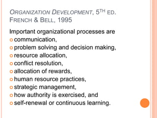 ORGANIZATION DEVELOPMENT, 5TH ED.
FRENCH & BELL, 1995
Important organizational processes are
 communication,
 problem solving and decision making,
 resource allocation,
 conflict resolution,
 allocation of rewards,
 human resource practices,
 strategic management,
 how authority is exercised, and
 self-renewal or continuous learning.
 