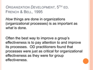 ORGANIZATION DEVELOPMENT, 5TH ED.
FRENCH & BELL, 1995
How things are done in organizations
(organizational processes) is as important as
what is done.
Often the best way to improve a group’s
effectiveness is to pay attention to and improve
its processes. OD practitioners found that
processes were just as critical for organizational
effectiveness as they were for group
effectiveness.
 