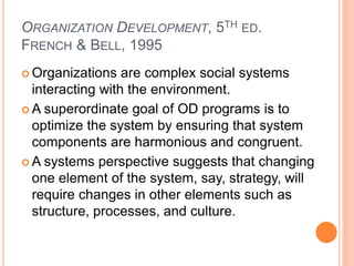 ORGANIZATION DEVELOPMENT, 5TH ED.
FRENCH & BELL, 1995
 Organizations are complex social systems
interacting with the environment.
 A superordinate goal of OD programs is to
optimize the system by ensuring that system
components are harmonious and congruent.
 A systems perspective suggests that changing
one element of the system, say, strategy, will
require changes in other elements such as
structure, processes, and culture.
 
