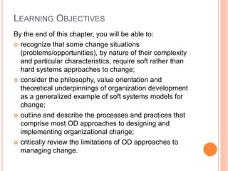 LEARNING OBJECTIVES
By the end of this chapter, you will be able to:
 recognize that some change situations
(problems/opportunities), by nature of their complexity
and particular characteristics, require soft rather than
hard systems approaches to change;
 consider the philosophy, value orientation and
theoretical underpinnings of organization development
as a generalized example of soft systems models for
change;
 outline and describe the processes and practices that
comprise most OD approaches to designing and
implementing organizational change;
 critically review the limitations of OD approaches to
managing change.
 