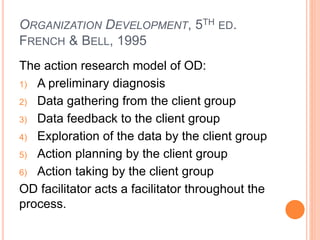 ORGANIZATION DEVELOPMENT, 5TH ED.
FRENCH & BELL, 1995
The action research model of OD:
1) A preliminary diagnosis
2) Data gathering from the client group
3) Data feedback to the client group
4) Exploration of the data by the client group
5) Action planning by the client group
6) Action taking by the client group
OD facilitator acts a facilitator throughout the
process.
 