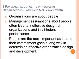 3 FUNDAMENTAL CONCEPTS OF PEOPLE IN
ORGANIZATIONS (PATON AND MCCALMAN, 2008)
1. Organizations are about people
2. Management assumptions about people
often lead to ineffective design of
organizations and this hinders
performance.
3. People are the most important asset and
their commitment goes a long way in
determining effective organization design
and development.
 