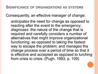 SIGNIFICANCE OF ORGANIZATIONS AS SYSTEMS
Consequently, an effective manager of change:
anticipates the need for change as opposed to
reacting after the event to the emergency;
diagnoses the nature of the change that is
required and carefully considers a number of
alternatives that might improve organizational
functioning, as opposed to taking the fastest
way to escape the problem; and manages the
change process over a period of time so that it
is effective and accepted as opposed to lurching
from crisis to crisis. (Pugh, 1993, p. 109)
 