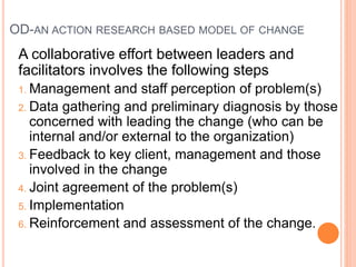 OD-AN ACTION RESEARCH BASED MODEL OF CHANGE
A collaborative effort between leaders and
facilitators involves the following steps
1. Management and staff perception of problem(s)
2. Data gathering and preliminary diagnosis by those
concerned with leading the change (who can be
internal and/or external to the organization)
3. Feedback to key client, management and those
involved in the change
4. Joint agreement of the problem(s)
5. Implementation
6. Reinforcement and assessment of the change.
 