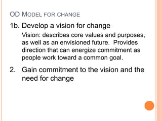 OD MODEL FOR CHANGE
1b. Develop a vision for change
Vision: describes core values and purposes,
as well as an envisioned future. Provides
direction that can energize commitment as
people work toward a common goal.
2. Gain commitment to the vision and the
need for change
 