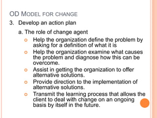 OD MODEL FOR CHANGE
3. Develop an action plan
a. The role of change agent
 Help the organization define the problem by
asking for a definition of what it is
 Help the organization examine what causes
the problem and diagnose how this can be
overcome.
 Assist in getting the organization to offer
alternative solutions.
 Provide direction to the implementation of
alternative solutions.
 Transmit the learning process that allows the
client to deal with change on an ongoing
basis by itself in the future.
 