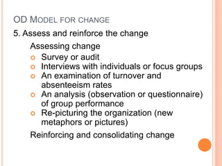 OD MODEL FOR CHANGE
5. Assess and reinforce the change
Assessing change
 Survey or audit
 Interviews with individuals or focus groups
 An examination of turnover and
absenteeism rates
 An analysis (observation or questionnaire)
of group performance
 Re-picturing the organization (new
metaphors or pictures)
Reinforcing and consolidating change
 