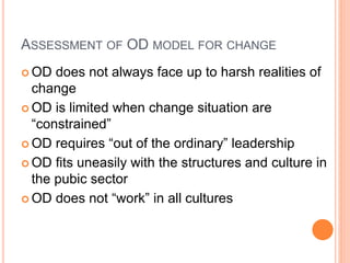 ASSESSMENT OF OD MODEL FOR CHANGE
 OD does not always face up to harsh realities of
change
 OD is limited when change situation are
“constrained”
 OD requires “out of the ordinary” leadership
 OD fits uneasily with the structures and culture in
the pubic sector
 OD does not “work” in all cultures
 