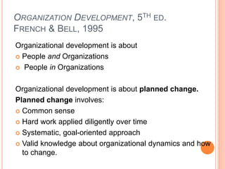ORGANIZATION DEVELOPMENT, 5TH ED.
FRENCH & BELL, 1995
Organizational development is about
 People and Organizations
 People in Organizations
Organizational development is about planned change.
Planned change involves:
 Common sense
 Hard work applied diligently over time
 Systematic, goal-oriented approach
 Valid knowledge about organizational dynamics and how
to change.
 