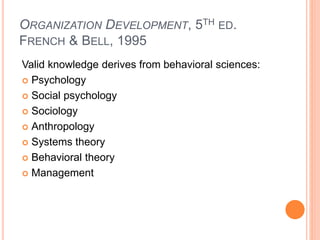 ORGANIZATION DEVELOPMENT, 5TH ED.
FRENCH & BELL, 1995
Valid knowledge derives from behavioral sciences:
 Psychology
 Social psychology
 Sociology
 Anthropology
 Systems theory
 Behavioral theory
 Management
 