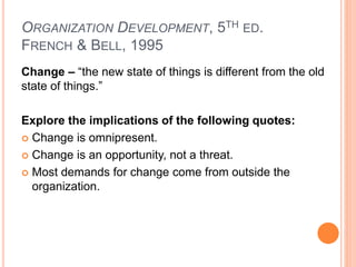 ORGANIZATION DEVELOPMENT, 5TH ED.
FRENCH & BELL, 1995
Change – “the new state of things is different from the old
state of things.”
Explore the implications of the following quotes:
 Change is omnipresent.
 Change is an opportunity, not a threat.
 Most demands for change come from outside the
organization.
 