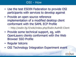 OSI - How Use the test ESDIN Federation to provide OSI participants with services to develop against Provide an open source reference implementation of a modified desktop client conformant with the SAML ECP Profile http:// esdin.fgi.fi/wiki/index.php/Esdin:AuthIE:Client Provide some technical support, eg, with OpenLayers clients conformant with the Web Browser SSO Profile Regular telcons OSI Technology Integration Experiment event 