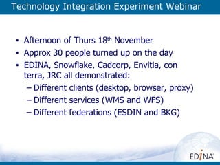 Technology Integration Experiment Webinar Afternoon of Thurs 18 th  November Approx 30 people turned up on the day EDINA, Snowflake, Cadcorp, Envitia, con terra, JRC all demonstrated: Different clients (desktop, browser, proxy) Different services (WMS and WFS) Different federations (ESDIN and BKG) 
