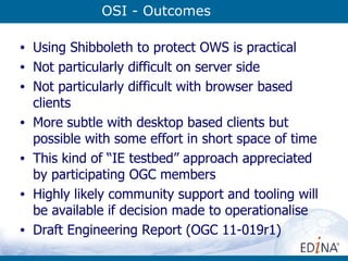 OSI - Outcomes Using Shibboleth to protect OWS is practical Not particularly difficult on server side Not particularly difficult with browser based clients More subtle with desktop based clients but possible with some effort in short space of time This kind of “IE testbed” approach appreciated by participating OGC members Highly likely community support and tooling will be available if decision made to operationalise Draft Engineering Report (OGC 11-019r1) 