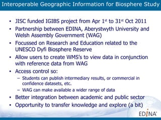 Interoperable Geographic Information for Biosphere Study JISC funded IGIBS project from Apr 1 st  to 31 st  Oct 2011 Partnership between EDINA,  Aberystwyth University and Welsh Assembly Government (WAG)  Focussed on Research and Education related to the UNESCO Dyfi Biosphere Reserve Allow users to create WMS’s to view data in conjunction with reference data from WAG Access control so: Students can publish intermediary results, or commercial in confidence datasets, etc. WAG can make available a wider range of data Better integration between academic and public sector Opportunity to transfer knowledge and explore (a bit) 