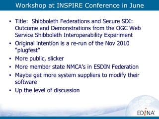 Workshop at INSPIRE Conference in June Title:  Shibboleth Federations and Secure SDI: Outcome and Demonstrations from the OGC Web Service Shibboleth Interoperability Experiment Original intention is a re-run of the Nov 2010 “plugfest” More public, slicker More member state NMCA’s in ESDIN Federation Maybe get more system suppliers to modify their software Up the level of discussion 