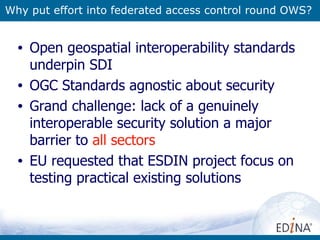 Why put effort into federated access control round OWS? Open geospatial interoperability standards underpin SDI OGC Standards agnostic about security Grand challenge: lack of a genuinely interoperable security solution a major barrier to  all sectors EU requested that ESDIN project focus on testing practical existing solutions 