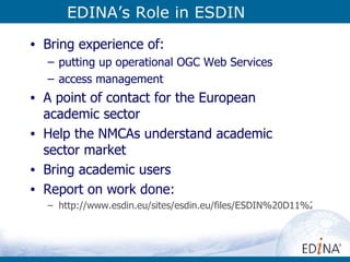 EDINA’s Role in ESDIN Bring experience of: putting up operational OGC Web Services access management A point of contact for the European academic sector Help the NMCAs understand academic sector market Bring academic users Report on work done:  http://www.esdin.eu/sites/esdin.eu/files/ESDIN%20D11%206%20services%20academic%20sector%20v4%200.pdf 