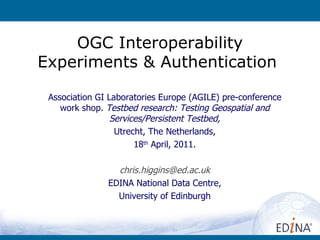 OGC Interoperability Experiments & Authentication  Association GI Laboratories Europe (AGILE) pre-conference work shop.  Testbed research: Testing Geospatial and Services/Persistent Testbed, Utrecht, The Netherlands, 18 th  April, 2011. [email_address] EDINA National Data Centre, University of Edinburgh 