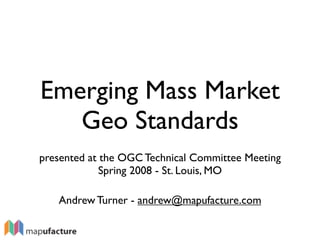 Emerging Mass Market
   Geo Standards
presented at the OGC Technical Committee Meeting
             Spring 2008 - St. Louis, MO

   Andrew Turner - andrew@mapufacture.com
 