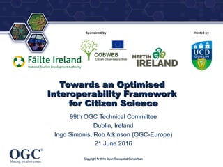 ®
Sponsored by Hosted by
Towards an OptimisedTowards an Optimised
Interoperability FrameworkInteroperability Framework
for Citizen Sciencefor Citizen Science
99th OGC Technical Committee
Dublin, Ireland
Ingo Simonis, Rob Atkinson (OGC-Europe)
21 June 2016
Copyright © 2016 Open Geospatial ConsortiumCopyright © 2016 Open Geospatial Consortium
 