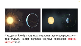 11
Нар, дэлхий, хоёрын дунд сар орж, нэг шугам дээр давхцсан
тохиолдолд, нарыг халхлах үзэгдэл явагдахыг нарны
хиртэлтгэнэ.
 