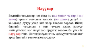 18
Билгийн тооллоор нэг жил нь (29,5 хоног *12 сар = 354
хоног) аргын тооллын жилээс (365 хоног) даруй 11
хоногоор дутуу учир энэ хоёр тоолол зөрдөг. Иймд
билгийн тооллын 3 жил тутам дээрх зөрүүг
нийлүүлсээр нэг илүү сар оруулж тоолох ба үүнийг
илүү сар гэнэ. Ингэж хоёуланг нь хослуулж тоолохыг
арга, билгийн тоололгэжнэрлэнэ.
Илүү сар
 