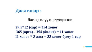 23
Даалгавар 3
Яагаад илүүсар үүсдэгвэ?
29,5*12 (сар) = 354 хоног
365 (арга) - 354 (билиг) = 11 хоног
11 хоног * 3 жил = 33 хоног буюу 1 сар
 