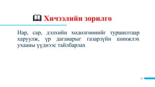  Хичээлийн зорилго
3
Нар, сар, дэлхийн хөдөлгөөнийг туршилтаар
харуулж, үр дагаварыг газарзүйн шинжлэх
ухааны үүднээс тайлбарлах
 