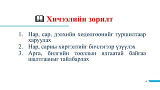  Хичээлийн зорилт
4
1. Нар, сар, дэлхийн хөдөлгөөнийг туршилтаар
харуулах
2. Нар, сарны хиртэлтийг бичлэгээр үзүүлэх
3. Арга, билгийн тооллын ялгаатай байгаа
шалтгааныг тайлбарлах
 