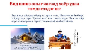 Бид шинэ оныг яагаад хоёр удаа
тэмдэглэдэг вэ?
Бид жилд хоёр удаа буюу 12 сарын 31-нд “Шинэ жилийн баяр”,
хоёрдугаар сард “Цагаан сар”, гэж тэмдэглэдэг. Энэ нь хоёр
өөр тооллоор жил, сарыг тооцсонтой холбоотой юм.
 
