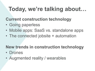 Today, we’re talking about…
Current construction technology
• Going paperless
• Mobile apps: SaaS vs. standalone apps
• The connected jobsite + automation
New trends in construction technology
• Drones
• Augmented reality / wearables
 