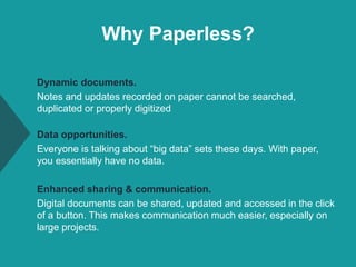 Why Paperless?
Dynamic documents.
Notes and updates recorded on paper cannot be searched,
duplicated or properly digitized
Data opportunities.
Everyone is talking about “big data” sets these days. With paper,
you essentially have no data.
Enhanced sharing & communication.
Digital documents can be shared, updated and accessed in the click
of a button. This makes communication much easier, especially on
large projects.
 