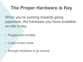 When you’re working towards going
paperless, the hardware you have available
on-site is key.
• Rugged and durable
• Large screen sizes
• Enough hardware to go around
The Proper Hardware is Key
 
