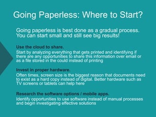 Going Paperless: Where to Start?
Going paperless is best done as a gradual process.
You can start small and still see big results!
Use the cloud to share.
Start by analyzing everything that gets printed and identifying if
there are any opportunities to share this information over email or
as a file stored in the could instead of printing
Invest in proper hardware.
Often times, screen size is the biggest reason that documents need
to exist as a hard copy instead of digital. Better hardware such as
TV screens or tablets can help here
Research the software options / mobile apps.
Identify opportunities to use software instead of manual processes
and begin investigating effective solutions
 