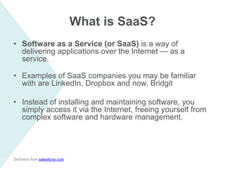 What is SaaS?
• Software as a Service (or SaaS) is a way of
delivering applications over the Internet — as a
service.
• Examples of SaaS companies you may be familiar
with are LinkedIn, Dropbox and now, Bridgit
• Instead of installing and maintaining software, you
simply access it via the Internet, freeing yourself from
complex software and hardware management.
Definition from salesforce.com
 